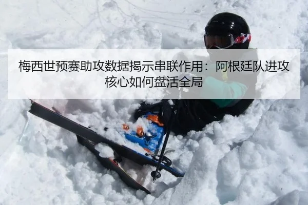 梅西世预赛助攻数据揭示串联作用：阿根廷队进攻核心如何盘活全局